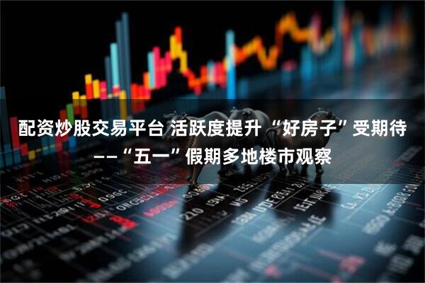 配资炒股交易平台 活跃度提升 “好房子”受期待——“五一”假期多地楼市观察