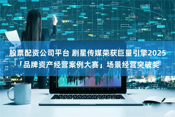 股票配资公司平台 剧星传媒荣获巨量引擎2025「品牌资产经营案例大赛」场景经营突破奖