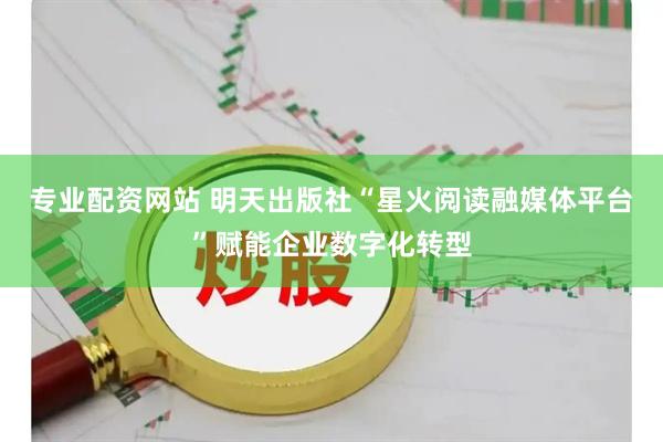 专业配资网站 明天出版社“星火阅读融媒体平台”赋能企业数字化转型