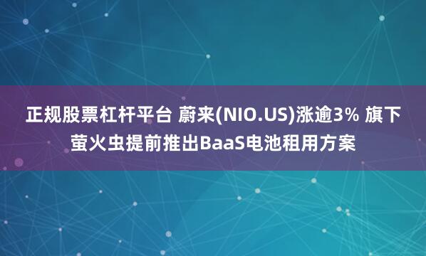 正规股票杠杆平台 蔚来(NIO.US)涨逾3% 旗下萤火虫提前推出BaaS电池租用方案