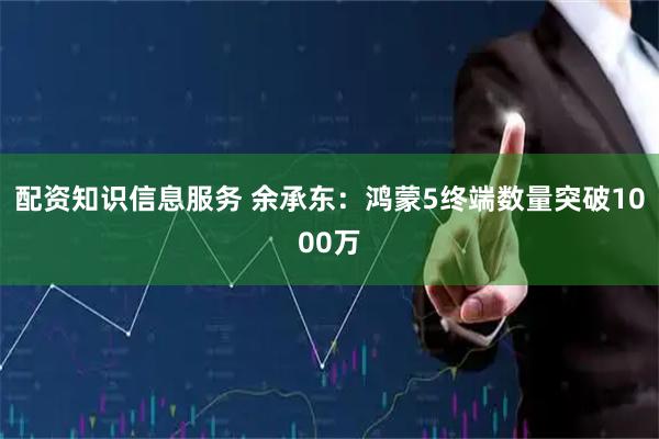 配资知识信息服务 余承东：鸿蒙5终端数量突破1000万