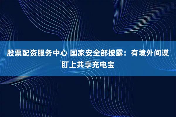 股票配资服务中心 国家安全部披露：有境外间谍盯上共享充电宝