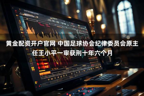 黄金配资开户官网 中国足球协会纪律委员会原主任王小平一审获刑十年六个月