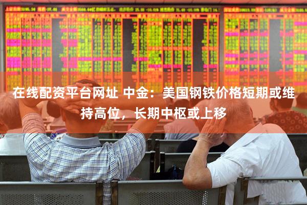 在线配资平台网址 中金：美国钢铁价格短期或维持高位，长期中枢或上移