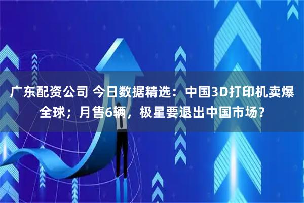 广东配资公司 今日数据精选：中国3D打印机卖爆全球；月售6辆，极星要退出中国市场？