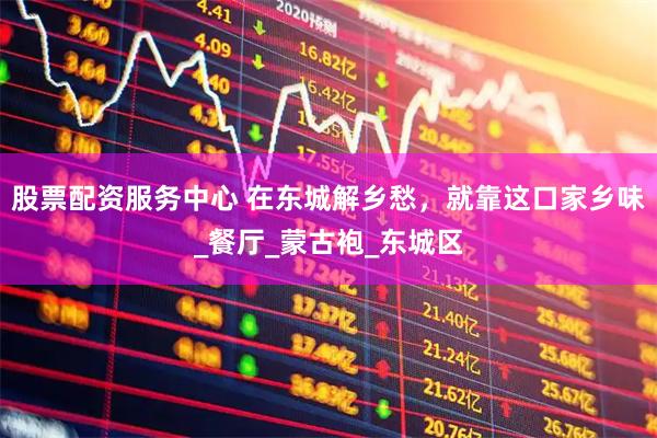 股票配资服务中心 在东城解乡愁，就靠这口家乡味_餐厅_蒙古袍_东城区
