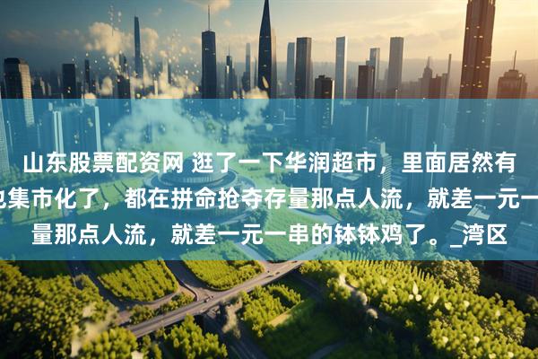 山东股票配资网 逛了一下华润超市，里面居然有摆摊的卖烧烤，超市也集市化了，都在拼命抢夺存量那点人流，就差一元一串的钵钵鸡了。_湾区