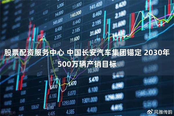 股票配资服务中心 中国长安汽车集团锚定 2030年500万辆产销目标