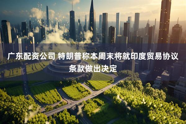 广东配资公司 特朗普称本周末将就印度贸易协议条款做出决定