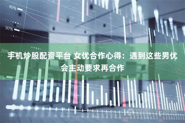 手机炒股配资平台 女优合作心得：遇到这些男优会主动要求再合作