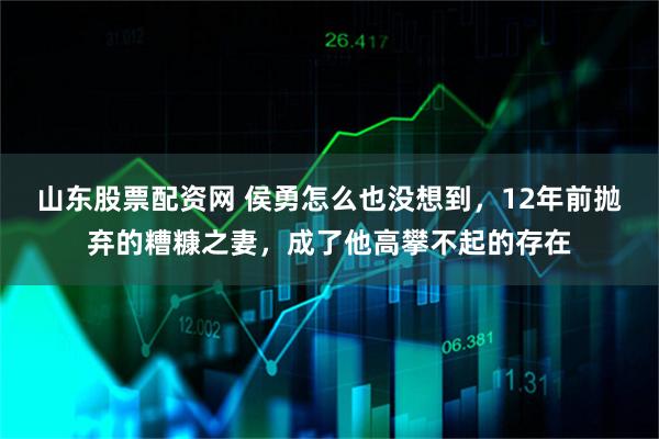山东股票配资网 侯勇怎么也没想到，12年前抛弃的糟糠之妻，成了他高攀不起的存在