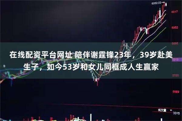 在线配资平台网址 陪伴谢霆锋23年，39岁赴美生子，如今53岁和女儿同框成人生赢家