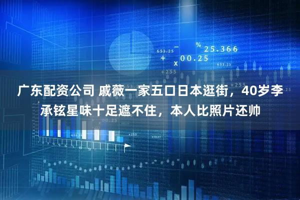 广东配资公司 戚薇一家五口日本逛街，40岁李承铉星味十足遮不住，本人比照片还帅
