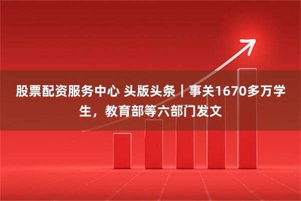 股票配资服务中心 头版头条｜事关1670多万学生，教育部等六部门发文