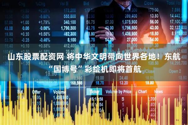 山东股票配资网 将中华文明带向世界各地！东航“国博号”彩绘机即将首航