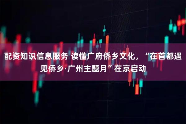 配资知识信息服务 读懂广府侨乡文化，“在首都遇见侨乡·广州主题月”在京启动