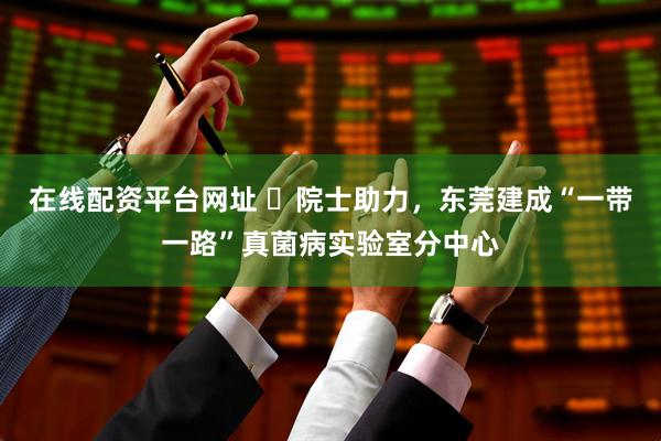 在线配资平台网址 ​院士助力，东莞建成“一带一路”真菌病实验室分中心