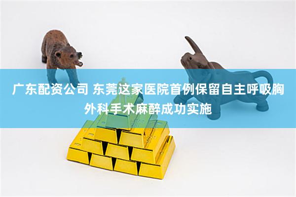 广东配资公司 东莞这家医院首例保留自主呼吸胸外科手术麻醉成功实施